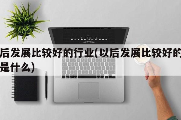 以后发展比较好的行业(以后发展比较好的行业是什么)